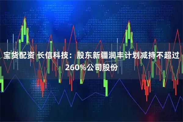 宝货配资 长信科技：股东新疆润丰计划减持不超过260%公司股份