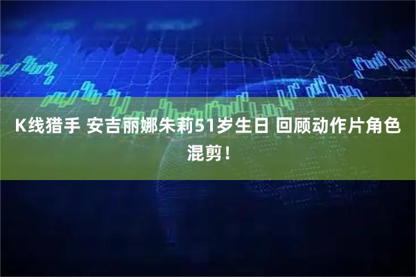 K线猎手 安吉丽娜朱莉51岁生日 回顾动作片角色混剪！